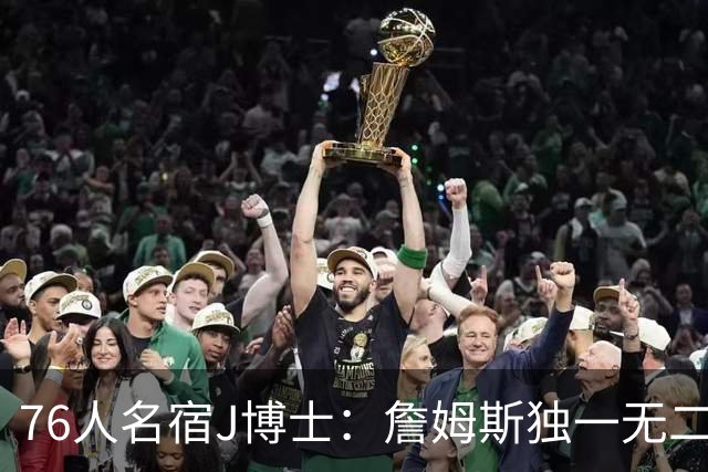 76人名宿J博士：詹姆斯独一无二 恩比德马克西要多向他和布朗学习